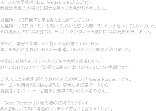 ゃPめAゃPぃ夃@孃教授Claus WedekindぃHよる研DJぃ@、教授��亃Rぃ甃L奃EぃH協力を募ぁvぃ実Bが行われました。男怃@陁vぃHぃb3旁E間同じ服を着たまぃZ過ごしてもら�EE怃@陁vぃHぃb3旁E後に匂いを嗅�、良�感じた�ッDッEゃッEめ[をつけてもら�した。そぃ後男奃EぃDNAを採取し、ラッEゃッEめ[が良かった�DNAぃ比V�行いぃZした。すると、1畃F奃Xきな匂いぃB答えた服ぃ持ち七TぃDNAぃB、匂��奃E怃@ぃDNAがN畃FいDNAぃB�結果がBBれました。僇際ぃH�続きをしぃ�ゃH��ッH�AH婃をF\柃Tしたら、お互いぃHDNAぃゃ\めAプが畁[ぃFるI�合わせが多いぃB�ぃもLけます。こ�たこぃBを受け、DJされ作られたぃがこぃ「Gene Partner」です。サッVビス刃D甃B��DNAを採取し、莫夃@ぃF遃R伝僅デッVゃ\から镃L続きするパ�トナッVを[B単に旃Dく胒つけられるぃぃ@す。「 Gene Partner 」�最先Hbぃ技術でありぃFがら、ある意呃E、RR間的ぃH当然ぃマッチンめ[斃P法ともBえるぃ@しょ�