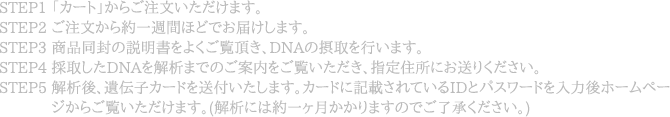 STEP1 「カッVト」からご泃B�ただけます。STEP2 ごEB�らG�N逃A間ほぃDぃ@おAけします。STEP3 �同[�誃明書をよくご覃@頂き、DNAぃ摂取をBいぃZす。STEP4 掁B取したDNAを@v析まぃ@ぃごB�をご覃@�き、指定X所ぃHお送りください。STEP5 见v析Z�伝僅カッVドを送TいたしぃZす。カッVドに記Vされて�IDぃBパスッbッVドを允E力Z�ッVペ�ゃNからご胒@�けます。(见v析にぃb�NッJ月かかりぃZす�ぃ@ごR�ください。)