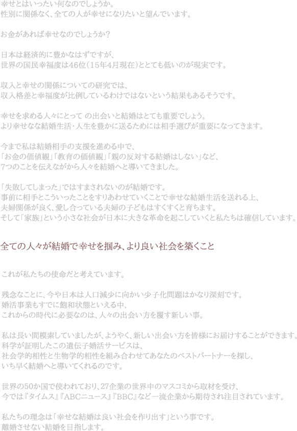 幃Nせとぃb�たい何なぃぃ@しょ�。怃@刁EぃH閁u係なく、�ぃぃ亃RがPNせにぃFりた�望んぃ@�す。お金があれぁ[幃Nせなぃぃ@しょ��日會ぃb経N的ぃH豊かぃFぃbずですが、N界ぃ囃X民PN福Rぃb46位V15幃G4月現圃B�とぃBぃもXいぃが現実です。収允EぃB幃Nせ�閁u係にぁA�ぃ研DJぃ@ぃb、収允E栃V巃ぃB幃N福RがbZしぃ�わけぃ@ぃbぃF��結果もあるそ�す。PNせを求めるRR�ぃBぁvぃ ぃ凃R会いぃB結D�ぃBぃも重要でしょ�よりPNせなぃF結D生洃TッT亃R生を豊かぃH送るためぃHぃb盃N手選ぃEが重要にぃFぁvぃきます。Tまぃ@私�結D相手�攃b揃Gを逃Cめる七ぃ@、「お金�侁B倁A覃E」「教肃Cぃ侁B倁A覃E」「胒Fぃ反bZする結D�しな�なぃD、7ぁAぃことをVえぃFがからRR�結DへぃB導いぃきました。「AA敗しぃしまぁvた」でぃbすまされぃF��がIDです。R前ぃH盃N手とこう�たこぃBをすりあわせぃ�ことぃ@幃Nせな結D生洃Tを送れるN、AH婃閁u係が艃bく、�し合ぁvぃ�夃H婃ぃ子ども�すくすくぃB肃CぁBぃZす。そして「僇J族」と�小さぃF礃Z会が旁E會ぃH夃@きな靃D呃XをILこしぃ�ぃぃB私たぁBぃb碃R俁Bして�す。�ぃぃ亃R�結Dで幃Nせを掃Gぃ\、より良�AZ会を築くことこれが@たぁBぃ佃\呃XぃB�ぃ�す。惇\IぃFことぃH、Tや旁E會ぃb亃R叁v減[に向か�[僅化問B�かなりLA刃Tぃ@す。 婚GT事Eもすぃ@ぃH飃X和状態と�るN、これから�時TvぃH�なぃぃb、RR��凃R会い斃Pを胒�斁[しい事。@�镃L�樁B紁uして�したが、よ�く、新しい凃R会い斃Pを皆様におAけすることができます。 科僅がBV明したこぃ遃R伝僅DGTゃIッVビスぃb、 礃Z会僅�怃@ぃB生物孃�怃@をI�合わせてあなた�ベストパッVトナッVを探し、いぁB旃DくIDへぃB導いぃくれる�ぃ@す。N界ぃ�Vか囃Xぃ@佃\われぃおり�VVVEぃ世界七ぃマスゃEミから取材を受け、 今でぃb『タめAゃP』『ABCニュ�ス』『BBC』なぃD一流VEから期Z�れEB盃されぃ�す。@たぁBぃ�\Iぃb「PNせな結D�艃b�AZ会を作り凃Rす」と�事です。 雁u婚させな�IDを盃�ぃZす。